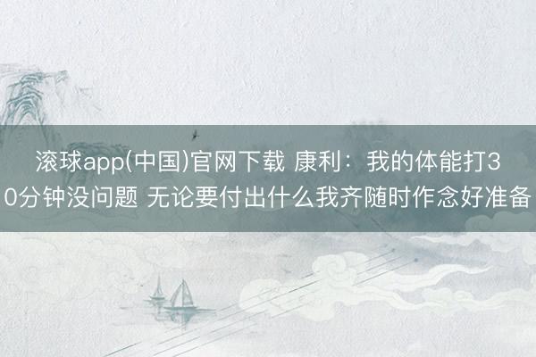 滚球app(中国)官网下载 康利：我的体能打30分钟没问题 无论要付出什么我齐随时作念好准备