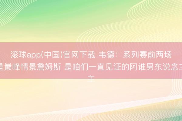 滚球app(中国)官网下载 韦德：系列赛前两场是巅峰情景詹姆斯 是咱们一直见证的阿谁男东说念主