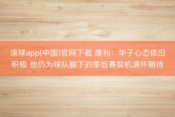 滚球app(中国)官网下载 康利:华子心态依旧积极 他仍为球队脚下的季后赛契机满怀期待