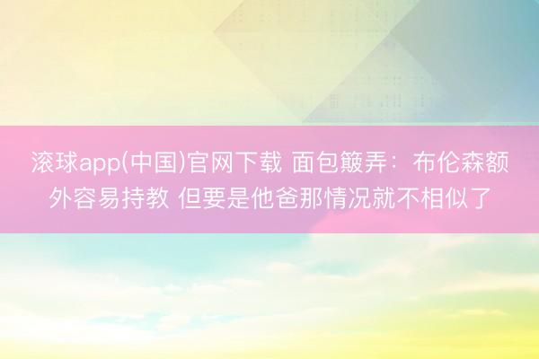 滚球app(中国)官网下载 面包簸弄：布伦森额外容易持教 但要是他爸那情况就不相似了