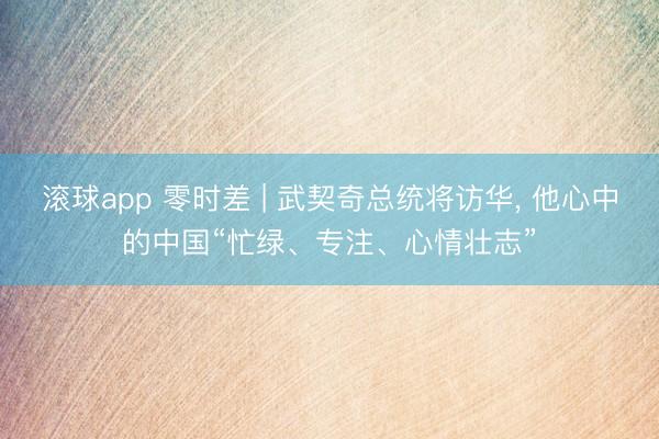 滚球app 零时差 | 武契奇总统将访华, 他心中的中国“忙绿、专注、心情壮志”