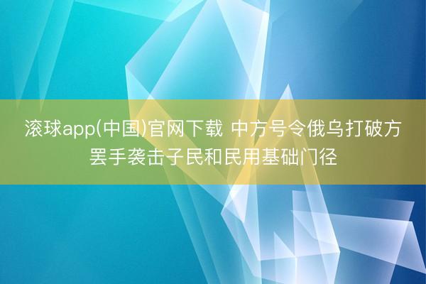 滚球app(中国)官网下载 中方号令俄乌打破方罢手袭击子民和民用基础门径