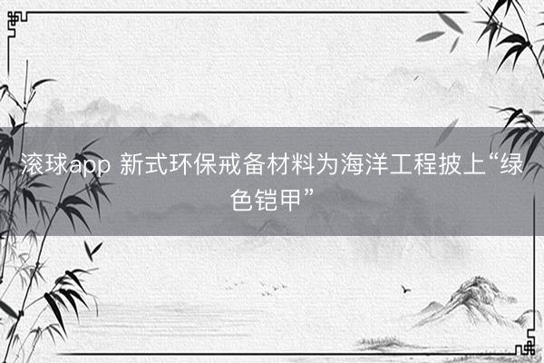滚球app 新式环保戒备材料为海洋工程披上“绿色铠甲”