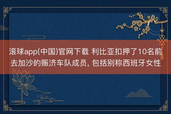 滚球app(中国)官网下载 利比亚扣押了10名前去加沙的赈济车队成员， 包括别称西班牙女性