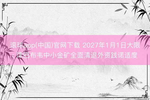 滚球app(中国)官网下载 2027年1月1日大限: 津巴布韦中小金矿全面清退外资践诺适度