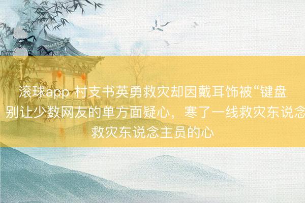 滚球app 村支书英勇救灾却因戴耳饰被“键盘侠”挑刺！别让少数网友的单方面疑心，寒了一线救灾东说念主员的心