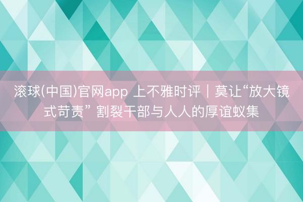 滚球(中国)官网app 上不雅时评｜莫让“放大镜式苛责” 割裂干部与人人的厚谊蚁集