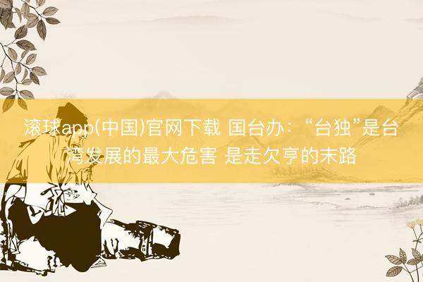 滚球app(中国)官网下载 国台办：“台独”是台湾发展的最大危害 是走欠亨的末路