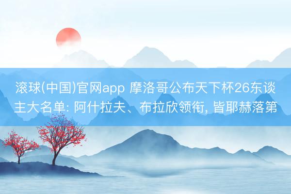 滚球(中国)官网app 摩洛哥公布天下杯26东谈主大名单: 阿什拉夫、布拉欣领衔， 皆耶赫落第