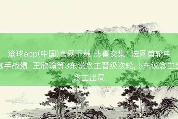 滚球app(中国)官网下载 悲喜交集! 法网首轮中国选手战绩: 王欣瑜等3东说念主晋级次轮， 5东说念主出局