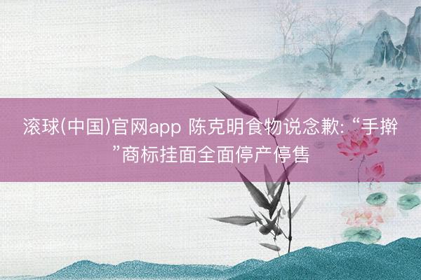 滚球(中国)官网app 陈克明食物说念歉: “手擀”商标挂面全面停产停售