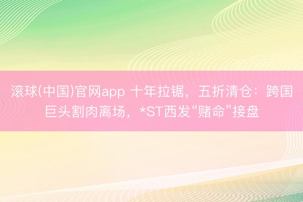 滚球(中国)官网app 十年拉锯,五折清仓:跨国巨头割肉离场,*ST西发“赌命”接盘