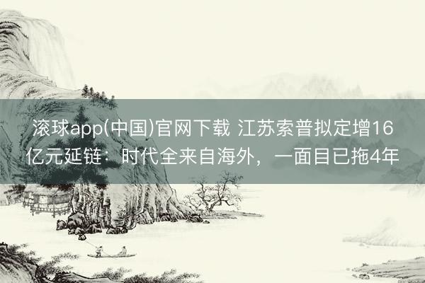滚球app(中国)官网下载 江苏索普拟定增16亿元延链：时代全来自海外，一面目已拖4年