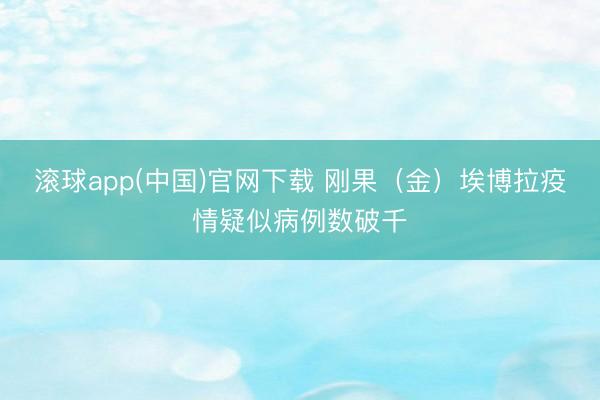 滚球app(中国)官网下载 刚果（金）埃博拉疫情疑似病例数破千