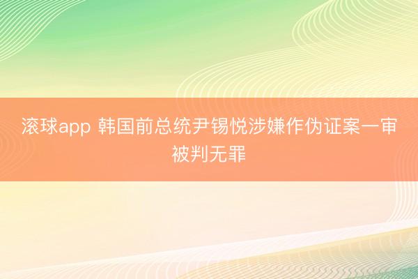 滚球app 韩国前总统尹锡悦涉嫌作伪证案一审被判无罪