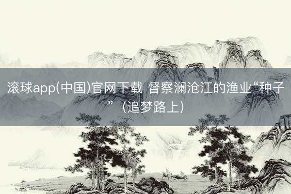 滚球app(中国)官网下载 督察澜沧江的渔业“种子”（追梦路上）