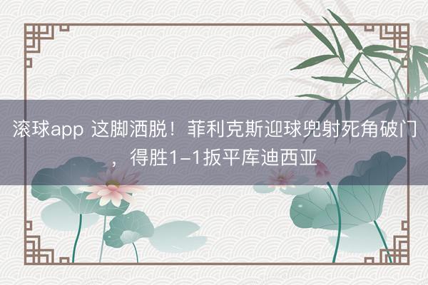 滚球app 这脚洒脱！菲利克斯迎球兜射死角破门，得胜1-1扳平库迪西亚