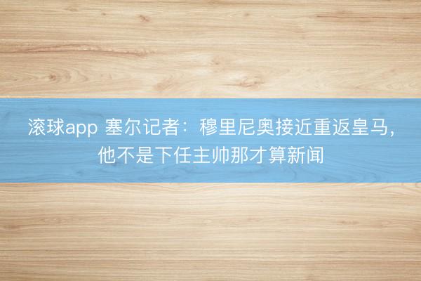 滚球app 塞尔记者：穆里尼奥接近重返皇马，他不是下任主帅那才算新闻