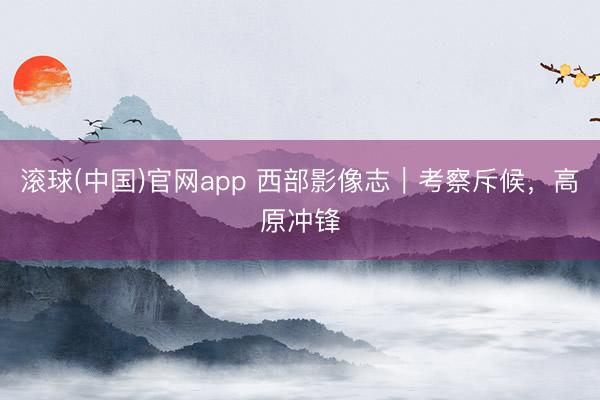 滚球(中国)官网app 西部影像志｜考察斥候，高原冲锋