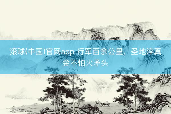 滚球(中国)官网app 行军百余公里，圣地淬真金不怕火矛头