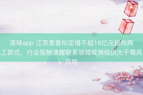 滚球app 江苏索普拟定增不超16亿元投向两化工款式，行业报酬清醒联系领域或濒临供大于需风险