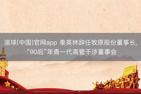滚球(中国)官网app 秦英林辞任牧原股份董事长， “90后”年青一代高管干涉董事会