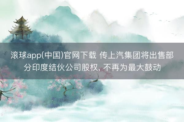 滚球app(中国)官网下载 传上汽集团将出售部分印度结伙公司股权， 不再为最大鼓动