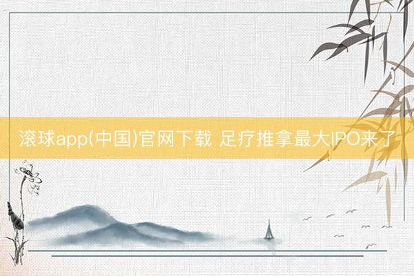滚球app(中国)官网下载 足疗推拿最大IPO来了