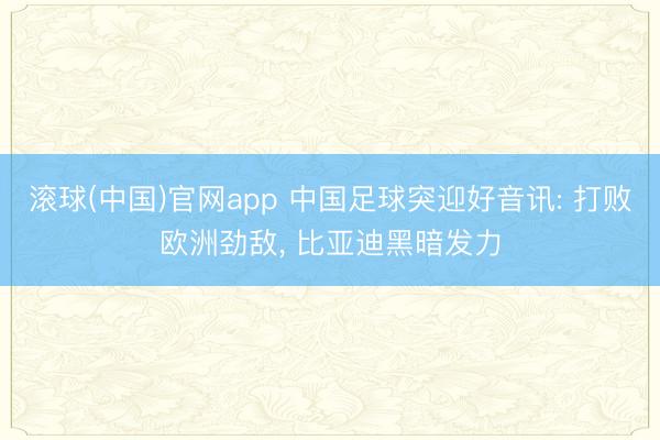 滚球(中国)官网app 中国足球突迎好音讯: 打败欧洲劲敌， 比亚迪黑暗发力