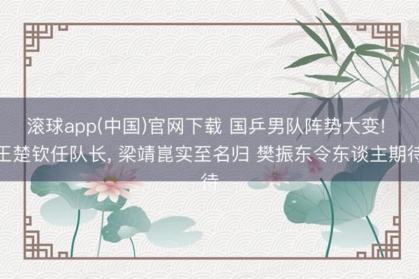 滚球app(中国)官网下载 国乒男队阵势大变! 王楚钦任队长， 梁靖崑实至名归 樊振东令东谈主期待