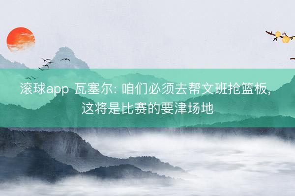 滚球app 瓦塞尔: 咱们必须去帮文班抢篮板， 这将是比赛的要津场地