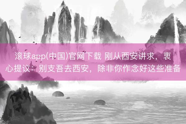 滚球app(中国)官网下载 刚从西安讲求，衷心提议：别支吾去西安，除非你作念好这些准备