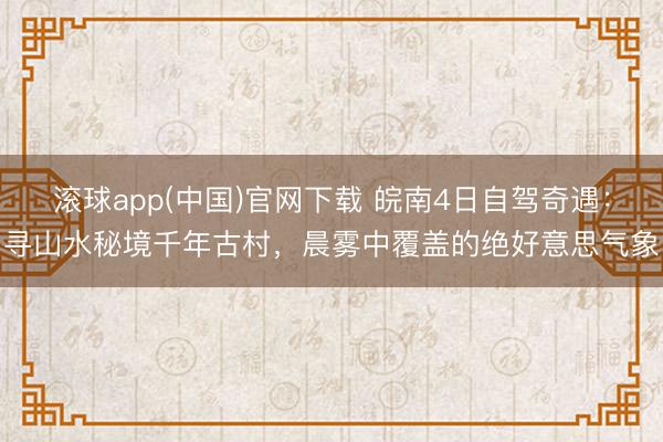 滚球app(中国)官网下载 皖南4日自驾奇遇：寻山水秘境千年古村，晨雾中覆盖的绝好意思气象