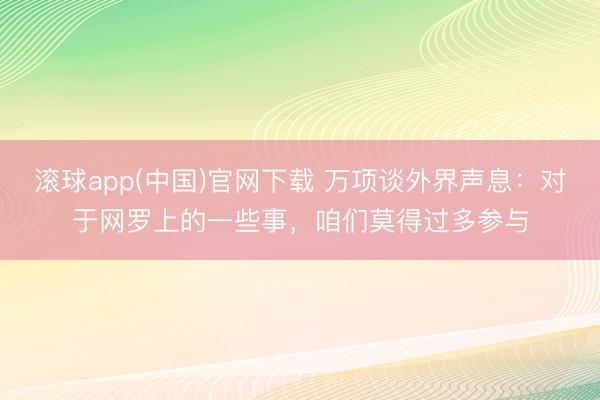 滚球app(中国)官网下载 万项谈外界声息：对于网罗上的一些事，咱们莫得过多参与