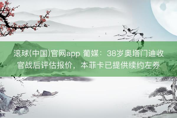 滚球(中国)官网app 葡媒:38岁奥塔门迪收官战后评估报价,本菲卡已提供续约左券