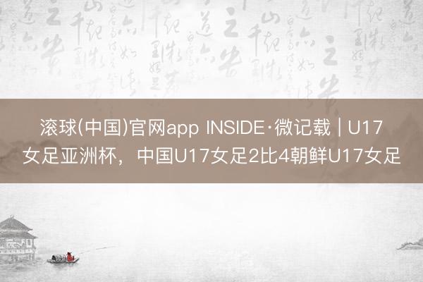 滚球(中国)官网app INSIDE·微记载 | U17女足亚洲杯，中国U17女足2比4朝鲜U17女足