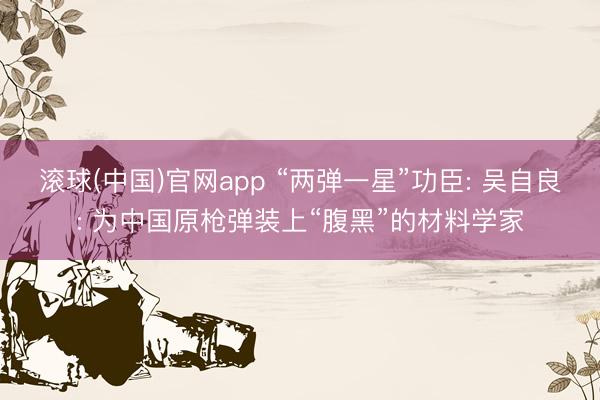滚球(中国)官网app “两弹一星”功臣: 吴自良: 为中国原枪弹装上“腹黑”的材料学家