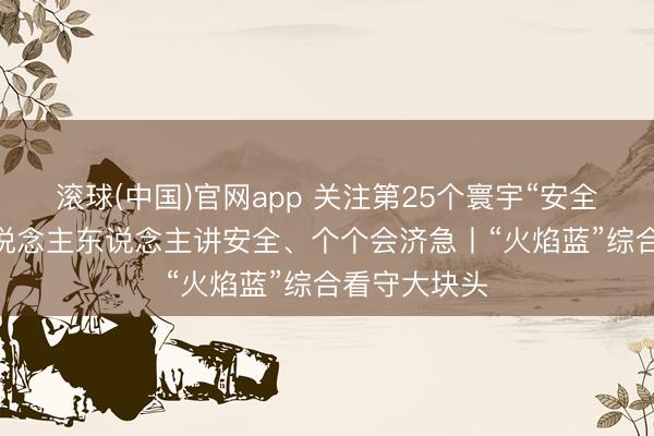 滚球(中国)官网app 关注第25个寰宇“安全分娩月” 东说念主东说念主讲安全、个个会济急丨“火焰蓝”综合看守大块头