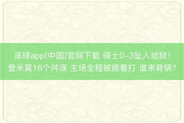 滚球app(中国)官网下载 骑士0-3坠入地狱！登米莫16个舛误 主场全程被摁着打 谁来背锅？