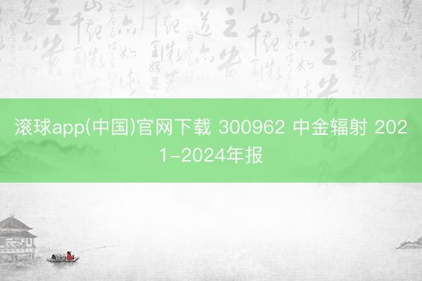 滚球app(中国)官网下载 300962 中金辐射 2021-2024年报