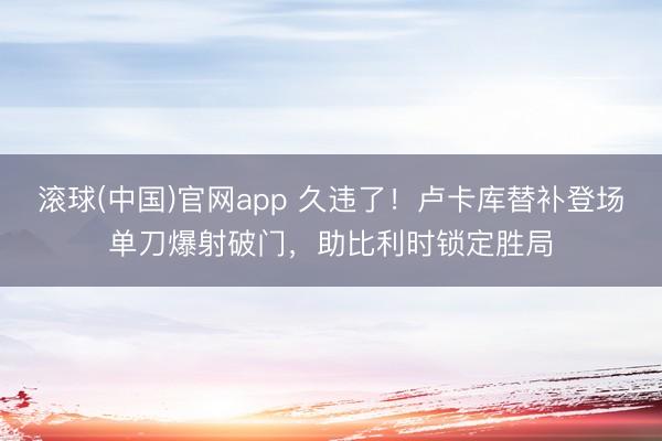 滚球(中国)官网app 久违了!卢卡库替补登场单刀爆射破门,助比利时锁定胜局
