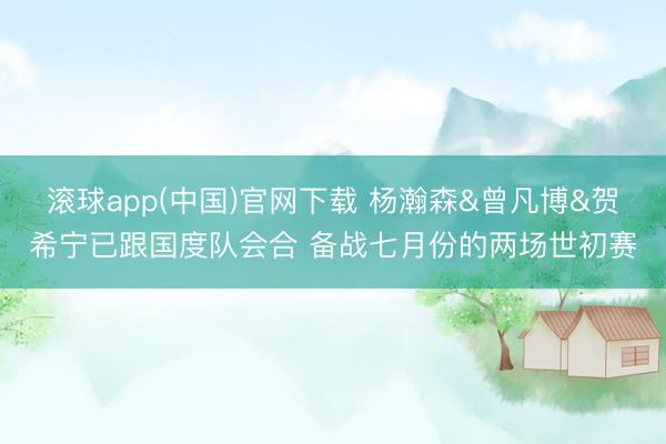 滚球app(中国)官网下载 杨瀚森&曾凡博&贺希宁已跟国度队会合 备战七月份的两场世初赛