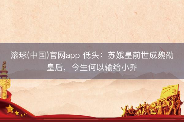 滚球(中国)官网app 低头：苏娥皇前世成魏劭皇后，今生何以输给小乔