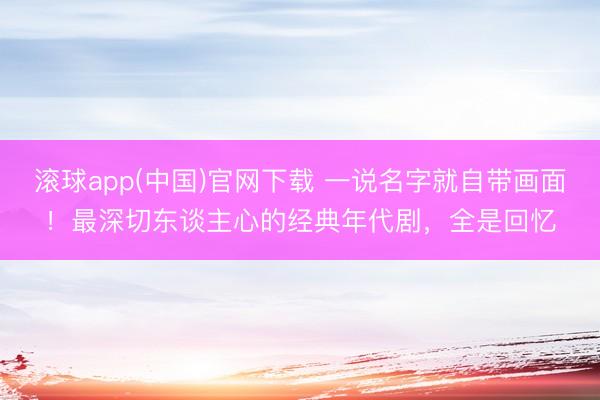 滚球app(中国)官网下载 一说名字就自带画面！最深切东谈主心的经典年代剧，全是回忆
