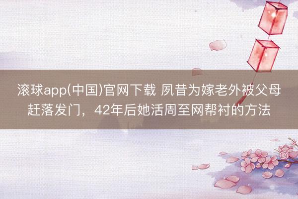 滚球app(中国)官网下载 夙昔为嫁老外被父母赶落发门，42年后她活周至网帮衬的方法