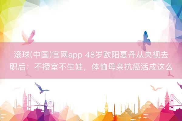 滚球(中国)官网app 48岁欧阳夏丹从央视去职后：不授室不生娃，体恤母亲抗癌活成这么