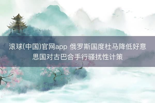 滚球(中国)官网app 俄罗斯国度杜马降低好意思国对古巴合手行骚扰性计策