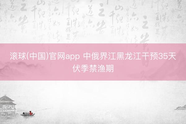 滚球(中国)官网app 中俄界江黑龙江干预35天伏季禁渔期