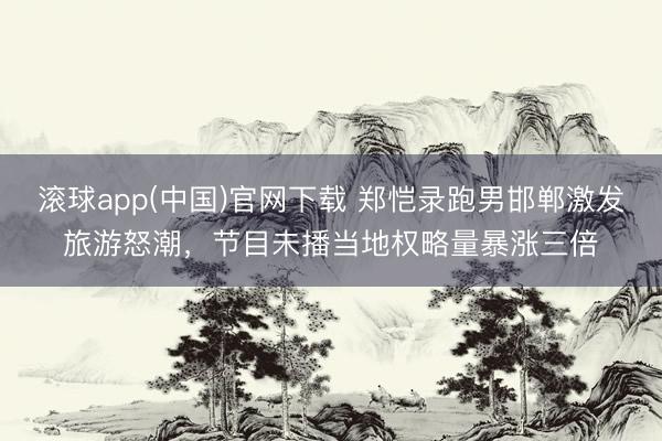 滚球app(中国)官网下载 郑恺录跑男邯郸激发旅游怒潮，节目未播当地权略量暴涨三倍