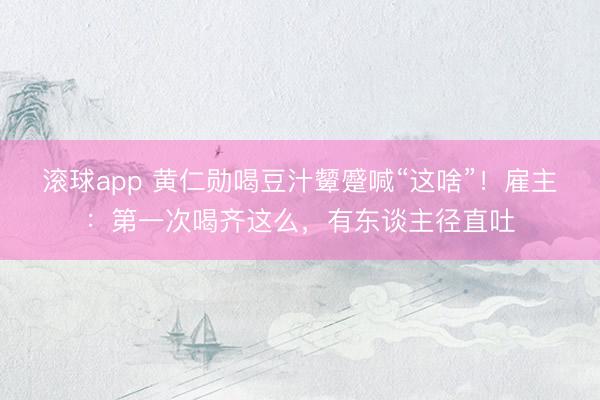 滚球app 黄仁勋喝豆汁颦蹙喊“这啥”！雇主：第一次喝齐这么，有东谈主径直吐